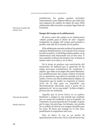 56 
MANUAL DE SALUD REPRODUCTIVA EN LA ADOLESCENCIA 
prohibición, los padres quedan excluidos 
expresamente como objetos eróticos, por tanto hay 
una exigencia de cambio de objeto de amor. El/la 
adolescente debe encontrar su propio lugar fuera de 
la familia. 
Imagen del cuerpo en la adolescencia 
El nuevo valor del cuerpo en la adolescencia 
–objeto posible para el deseo de otro– impone 
reorganizar la imagen del cuerpo para ponerla a 
prueba, más allá de la mirada de los padres. 
El/la adolescente necesita reubicar los primitivos 
soportes identificatorios: si el soporte de la crianza 
ha sido la madre y el del Edipo ambos padres, en la 
adolescencia está relacionado con el otro sexo. Y 
esos soportes no llevan las mismas vías, ni tienen el 
mismo valor en la chica y en el chico. 
En la joven se produce una reactivación del 
narcisismo. Es habitual que la aparición de las 
reglas provoque sentimientos de vergüenza y 
orgullo, que están en el origen del pudor femenino. 
Las modificaciones del cuerpo centran el interés 
por su apariencia, que ahora se asemeja a la de su 
madre y revive con ella la ambivalencia edípica. Es 
importante que la madre no responda al mismo 
nivel de la hija para no impedirle una 
discriminación adecuada, pues a pesar de la 
apariencia de “ser ya una mujer”, la hija es frágil y 
precisa aún ser sostenida. 
Aquello que la joven busca en su padres, 
familiares o amigos es una mirada que confirme 
que su cuerpo ha cambiado y que es aceptado. La 
coquetería, la preocupación por el arreglo, el gusto 
por la ropa, los piercings, los tatuajes, son prueba 
de su anhelo de ofrecer una imagen deseable para 
los otros. El deseo que emerge en el otro sexo, 
posibilitará el surgimiento del suyo. 
Para el chico, la voz es un medio de 
aproximación al otro sexo. En la vida del joven hay 
Parecerse al padre del 
mismo sexo 
Vínculo de amistad 
Estado amoroso 
 