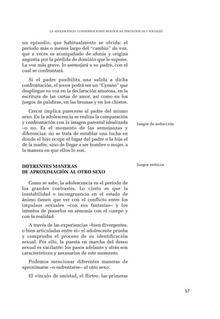57 
LA ADOLESCENCIA: CONSIDERACIONES BIOLÓGICAS, PSICOLÓGICAS Y SOCIALES 
un episodio, que habitualmente se olvida: el 
período más o menos largo del “cambio” de voz, 
que a veces es acompañado de afonía y origina 
angustia por la pérdida de dominio que le supone. 
La voz más grave, lo asemejará a su padre, con el 
cual se confrontará. 
Si el padre posibilita una salida a dicha 
confrontación, el joven podrá ser un “Cyrano” que 
despliegue su voz en la declaración amorosa, en la 
escritura de las cartas de amor, así como en los 
juegos de palabras, en las bromas y en los chistes. 
Crecer implica parecerse al padre del mismo 
sexo. En la adolescencia se realiza la comparación 
y confrontación con la imagen parental idealizada 
–o no. Es el momento de las semejanzas y 
diferencias: no se trata de entablar una lucha en 
donde el hijo ocupe el lugar del padre o la hija el 
de la madre, sino de llegar a ser hombre o mujer, a 
la manera en que ellos lo son. 
DIFERENTES MANERAS 
DE APROXIMACIÓN AL OTRO SEXO 
Como se sabe, la adolescencia es el período de 
los grandes contrastes. Lo cierto es que la 
inestabilidad e incongruencia en el estado de 
ánimo tienen que ver con el conflicto entre los 
impulsos sexuales –con sus fantasías– y los 
intentos de ponerlos en armonía con el cuerpo y 
con la realidad. 
A través de las experiencias –bien divergentes, 
o bien articuladas entre sí– el adolescente prueba 
y comprueba el proceso de su identificación 
sexual. Por ello, la puesta en marcha del deseo 
sexual es vacilante: los pasos adelante y atrás son 
característicos y necesarios de este momento. 
Podemos mencionar diferentes maneras de 
aproximarse –o enfrentarse– al otro sexo: 
El vínculo de amistad, el flirteo, las primeras 
Juegos de seducción 
Juegos eróticos 
 
