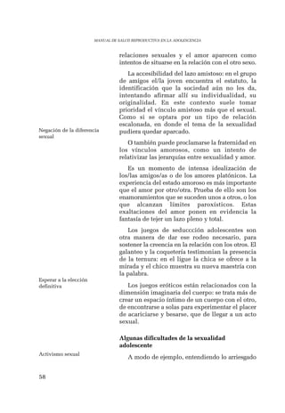 58 
MANUAL DE SALUD REPRODUCTIVA EN LA ADOLESCENCIA 
relaciones sexuales y el amor aparecen como 
intentos de situarse en la relación con el otro sexo. 
La accesibilidad del lazo amistoso: en el grupo 
de amigos el/la joven encuentra el estatuto, la 
identificación que la sociedad aún no les da, 
intentando afirmar allí su individualidad, su 
originalidad. En este contexto suele tomar 
prioridad el vínculo amistoso más que el sexual. 
Como si se optara por un tipo de relación 
escalonada, en donde el tema de la sexualidad 
pudiera quedar aparcado. 
O también puede proclamarse la fraternidad en 
los vínculos amorosos, como un intento de 
relativizar las jerarquías entre sexualidad y amor. 
Es un momento de intensa idealización de 
los/las amigos/as o de los amores platónicos. La 
experiencia del estado amoroso es más importante 
que el amor por otro/otra. Prueba de ello son los 
enamoramientos que se suceden unos a otros, o los 
que alcanzan límites paroxísticos. Estas 
exaltaciones del amor ponen en evidencia la 
fantasía de tejer un lazo pleno y total. 
Los juegos de seduccción adolescentes son 
otra manera de dar ese rodeo necesario, para 
sostener la creencia en la relación con los otros. El 
galanteo y la coquetería testimonian la presencia 
de la ternura: en el ligue la chica se ofrece a la 
mirada y el chico muestra su nueva maestría con 
la palabra. 
Los juegos eróticos están relacionados con la 
dimensión imaginaria del cuerpo: se trata más de 
crear un espacio íntimo de un cuerpo con el otro, 
de encontrarse a solas para experimentar el placer 
de acariciarse y besarse, que de llegar a un acto 
sexual. 
Algunas dificultades de la sexualidad 
adolescente 
A modo de ejemplo, entendiendo lo arriesgado 
Negación de la diferencia 
sexual 
Esperar a la elección 
definitiva 
Activismo sexual 
 