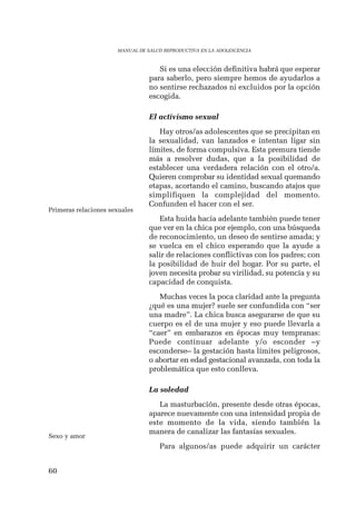60 
MANUAL DE SALUD REPRODUCTIVA EN LA ADOLESCENCIA 
Si es una elección definitiva habrá que esperar 
para saberlo, pero siempre hemos de ayudarlos a 
no sentirse rechazados ni excluidos por la opción 
escogida. 
El activismo sexual 
Hay otros/as adolescentes que se precipitan en 
la sexualidad, van lanzados e intentan ligar sin 
límites, de forma compulsiva. Esta premura tiende 
más a resolver dudas, que a la posibilidad de 
establecer una verdadera relación con el otro/a. 
Quieren comprobar su identidad sexual quemando 
etapas, acortando el camino, buscando atajos que 
simplifiquen la complejidad del momento. 
Confunden el hacer con el ser. 
Esta huida hacia adelante también puede tener 
que ver en la chica por ejemplo, con una búsqueda 
de reconocimiento, un deseo de sentirse amada; y 
se vuelca en el chico esperando que la ayude a 
salir de relaciones conflictivas con los padres; con 
la posibilidad de huir del hogar. Por su parte, el 
joven necesita probar su virilidad, su potencia y su 
capacidad de conquista. 
Muchas veces la poca claridad ante la pregunta 
¿qué es una mujer? suele ser confundida con “ser 
una madre”. La chica busca asegurarse de que su 
cuerpo es el de una mujer y eso puede llevarla a 
“caer” en embarazos en épocas muy tempranas: 
Puede continuar adelante y/o esconder –y 
esconderse– la gestación hasta límites peligrosos, 
o abortar en edad gestacional avanzada, con toda la 
problemática que esto conlleva. 
La soledad 
La masturbación, presente desde otras épocas, 
aparece nuevamente con una intensidad propia de 
este momento de la vida, siendo también la 
manera de canalizar las fantasías sexuales. 
Para algunos/as puede adquirir un carácter 
Primeras relaciones sexuales 
Sexo y amor 
 