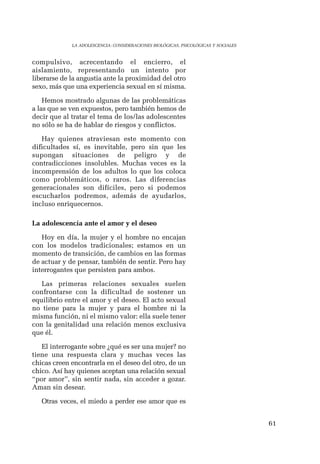 61 
LA ADOLESCENCIA: CONSIDERACIONES BIOLÓGICAS, PSICOLÓGICAS Y SOCIALES 
compulsivo, acrecentando el encierro, el 
aislamiento, representando un intento por 
liberarse de la angustia ante la proximidad del otro 
sexo, más que una experiencia sexual en sí misma. 
Hemos mostrado algunas de las problemáticas 
a las que se ven expuestos, pero también hemos de 
decir que al tratar el tema de los/las adolescentes 
no sólo se ha de hablar de riesgos y conflictos. 
Hay quienes atraviesan este momento con 
dificultades sí, es inevitable, pero sin que les 
supongan situaciones de peligro y de 
contradicciones insolubles. Muchas veces es la 
incomprensión de los adultos lo que los coloca 
como problemáticos, o raros. Las diferencias 
generacionales son difíciles, pero si podemos 
escucharlos podremos, además de ayudarlos, 
incluso enriquecernos. 
La adolescencia ante el amor y el deseo 
Hoy en día, la mujer y el hombre no encajan 
con los modelos tradicionales; estamos en un 
momento de transición, de cambios en las formas 
de actuar y de pensar, también de sentir. Pero hay 
interrogantes que persisten para ambos. 
Las primeras relaciones sexuales suelen 
confrontarse con la dificultad de sostener un 
equilibrio entre el amor y el deseo. El acto sexual 
no tiene para la mujer y para el hombre ni la 
misma función, ni el mismo valor: ella suele tener 
con la genitalidad una relación menos exclusiva 
que él. 
El interrogante sobre ¿qué es ser una mujer? no 
tiene una respuesta clara y muchas veces las 
chicas creen encontrarla en el deseo del otro, de un 
chico. Así hay quienes aceptan una relación sexual 
“por amor”, sin sentir nada, sin acceder a gozar. 
Aman sin desear. 
Otras veces, el miedo a perder ese amor que es 
 