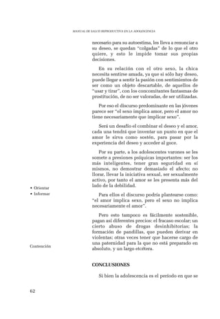 62 
MANUAL DE SALUD REPRODUCTIVA EN LA ADOLESCENCIA 
necesario para su autoestima, les lleva a renunciar a 
su deseo, se quedan “colgadas” de lo que el otro 
quiere, y esto le impide tomar sus propias 
decisiones. 
En su relación con el otro sexo, la chica 
necesita sentirse amada, ya que si sólo hay deseo, 
puede llegar a sentir la pasión con sentimientos de 
ser como un objeto descartable, de aquellos de 
“usar y tirar”, con los concomitantes fantasmas de 
prostitución, de no ser valoradas, de ser utilizadas. 
Por eso el discurso predominante en las jóvenes 
parece ser “el sexo implica amor, pero el amor no 
tiene necesariamente que implicar sexo”. 
Será un desafío el combinar el deseo y el amor, 
cada una tendrá que inventar un punto en que el 
amor le sirva como sostén, para pasar por la 
experiencia del deseo y acceder al goce. 
Por su parte, a los adolescentes varones se les 
somete a presiones psíquicas importantes: ser los 
más inteligentes, tener gran seguridad en sí 
mismos, no demostrar demasiado el afecto; no 
llorar, llevar la iniciativa sexual, ser sexualmente 
activo, por tanto el amor se les presenta más del 
lado de la debilidad. 
Para ellos el discurso podría plantearse como: 
“el amor implica sexo, pero el sexo no implica 
necesariamente el amor”. 
Pero esto tampoco es fácilmente sostenible, 
pagan así diferentes precios: el fracaso escolar; un 
cierto abuso de drogas desinhibitorias; la 
formación de pandillas, que pueden derivar en 
violentas; otras veces tener que hacerse cargo de 
una paternidad para la que no está preparado en 
absoluto, y un largo etcétera. 
CONCLUSIONES 
Si bien la adolescencia es el período en que se 
• Orientar 
• Informar 
Contención 
 
