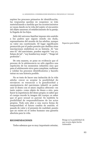63 
LA ADOLESCENCIA: CONSIDERACIONES BIOLÓGICAS, PSICOLÓGICAS Y SOCIALES 
repiten los procesos primarios de identificación, 
las respuestas quedan en suspenso: se irán 
materializando a medida que los acontecimientos 
se vayan dando en la vida del sujeto: el encuentro 
del objeto amoroso; el establecimiento de la pareja; 
la llegada de los hijos. 
Salir del universo familiar impone otro sentido 
a los padres que siguen siendo sin duda, 
representantes del mundo de los adultos, aunque 
su valor sea cuestionado. El lugar significante 
promovido por el padre permite que desfilen otras 
inscripciones simbólicas en su historia. Al “ese 
eres tú” del narcisismo, pueden seguirle “soy yo, 
fulano de tal”, “soy hombre/soy mujer”, “Tengo tal 
profesión”. 
De esta manera, se pone en evidencia que el 
proceso de la adolescencia no sólo significa una 
repetición de los momentos infantiles sino que 
para el adolescente sirve para completar, reafirmar 
y validar los procesos identificatorios y hacerlo 
entrar en una historia posible. 
No se trata de hacer una imitación de la vida 
adulta: crecer es aceptar la posibilidad de 
envejecer; es renunciar a la grandiosidad y 
omnipotencia del narcisismo infantil; es poder 
unir el deseo con el amor; implica ofrecerse –en 
tanto sujeto– como objeto de deseo a otro, para 
hacer la experiencia del deseo propio; es saber que 
el cuerpo excede la imagen del cuerpo; es saber 
que el goce sexual es parcial. Es también la 
posibilidad de responsabilizarse de los actos 
propios. Todo esto abre a una nueva forma de 
temporalidad: el futuro cambia de sentido, el 
pasado de valor y el presente de cualidad, puesto 
que no existe en el orden humano una garantía 
absoluta para la vida. 
RECOMENDACIONES 
Todos sabemos que es muy importante orientar, 
Espacios para hablar 
Riesgo es la posibilidad de 
que ocurra algún hecho 
indeseable 
 