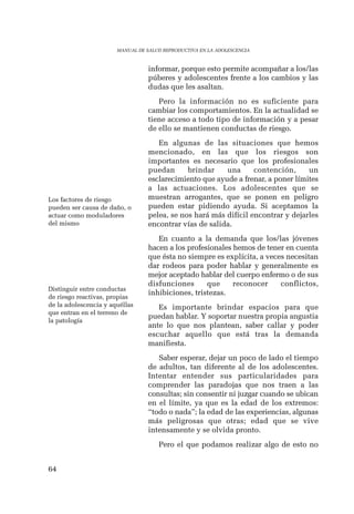 64 
MANUAL DE SALUD REPRODUCTIVA EN LA ADOLESCENCIA 
informar, porque esto permite acompañar a los/las 
púberes y adolescentes frente a los cambios y las 
dudas que les asaltan. 
Pero la información no es suficiente para 
cambiar los comportamientos. En la actualidad se 
tiene acceso a todo tipo de información y a pesar 
de ello se mantienen conductas de riesgo. 
En algunas de las situaciones que hemos 
mencionado, en las que los riesgos son 
importantes es necesario que los profesionales 
puedan brindar una contención, un 
esclarecimiento que ayude a frenar, a poner límites 
a las actuaciones. Los adolescentes que se 
muestran arrogantes, que se ponen en peligro 
pueden estar pidiendo ayuda. Si aceptamos la 
pelea, se nos hará más difícil encontrar y dejarles 
encontrar vías de salida. 
En cuanto a la demanda que los/las jóvenes 
hacen a los profesionales hemos de tener en cuenta 
que ésta no siempre es explícita, a veces necesitan 
dar rodeos para poder hablar y generalmente es 
mejor aceptado hablar del cuerpo enfermo o de sus 
disfunciones que reconocer conflictos, 
inhibiciones, tristezas. 
Es importante brindar espacios para que 
puedan hablar. Y soportar nuestra propia angustia 
ante lo que nos plantean, saber callar y poder 
escuchar aquello que está tras la demanda 
manifiesta. 
Saber esperar, dejar un poco de lado el tiempo 
de adultos, tan diferente al de los adolescentes. 
Intentar entender sus particularidades para 
comprender las paradojas que nos traen a las 
consultas; sin consentir ni juzgar cuando se ubican 
en el límite, ya que es la edad de los extremos: 
“todo o nada”; la edad de las experiencias, algunas 
más peligrosas que otras; edad que se vive 
intensamente y se olvida pronto. 
Pero el que podamos realizar algo de esto no 
Los factores de riesgo 
pueden ser causa de daño, o 
actuar como moduladores 
del mismo 
Distinguir entre conductas 
de riesgo reactivas, propias 
de la adolescencia y aquéllas 
que entran en el terreno de 
la patología 
 