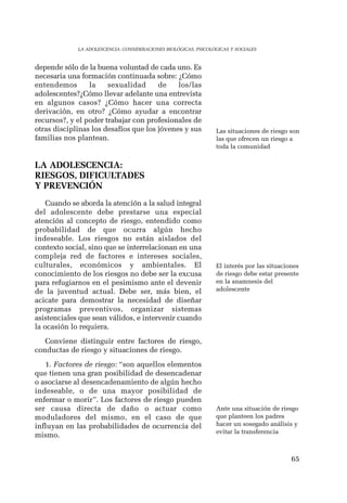 65 
LA ADOLESCENCIA: CONSIDERACIONES BIOLÓGICAS, PSICOLÓGICAS Y SOCIALES 
depende sólo de la buena voluntad de cada uno. Es 
necesaria una formación continuada sobre: ¿Cómo 
entendemos la sexualidad de los/las 
adolescentes?¿Cómo llevar adelante una entrevista 
en algunos casos? ¿Cómo hacer una correcta 
derivación, en otro? ¿Cómo ayudar a encontrar 
recursos?, y el poder trabajar con profesionales de 
otras disciplinas los desafíos que los jóvenes y sus 
familias nos plantean. 
LA ADOLESCENCIA: 
RIESGOS, DIFICULTADES 
Y PREVENCIÓN 
Cuando se aborda la atención a la salud integral 
del adolescente debe prestarse una especial 
atención al concepto de riesgo, entendido como 
probabilidad de que ocurra algún hecho 
indeseable. Los riesgos no están aislados del 
contexto social, sino que se interrelacionan en una 
compleja red de factores e intereses sociales, 
culturales, económicos y ambientales. El 
conocimiento de los riesgos no debe ser la excusa 
para refugiarnos en el pesimismo ante el devenir 
de la juventud actual. Debe ser, más bien, el 
acicate para demostrar la necesidad de diseñar 
programas preventivos, organizar sistemas 
asistenciales que sean válidos, e intervenir cuando 
la ocasión lo requiera. 
Conviene distinguir entre factores de riesgo, 
conductas de riesgo y situaciones de riesgo. 
1. Factores de riesgo: “son aquellos elementos 
que tienen una gran posibilidad de desencadenar 
o asociarse al desencadenamiento de algún hecho 
indeseable, o de una mayor posibilidad de 
enfermar o morir”. Los factores de riesgo pueden 
ser causa directa de daño o actuar como 
moduladores del mismo, en el caso de que 
influyan en las probabilidades de ocurrencia del 
mismo. 
Las situaciones de riesgo son 
las que ofrecen un riesgo a 
toda la comunidad 
El interés por las situaciones 
de riesgo debe estar presente 
en la anamnesis del 
adolescente 
Ante una situación de riesgo 
que planteen los padres 
hacer un sosegado análisis y 
evitar la transferencia 
 