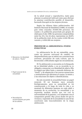 30 
MANUAL DE SALUD REPRODUCTIVA EN LA ADOLESCENCIA 
de la salud sexual y reproductiva, tanto para 
plasmar su potencial indivual como para efectuar 
la máxima contribución posible al desarrollo, 
haciendo hincapié en las mujeres jóvenes. 
Según los últimos datos poblacionales, del 
Instituto Nacional de Estadística (1996), en nuestro 
país están censadas 39.669.394 personas. En 
cuanto a la población proyectada por grupos de 
edad para el año 1998, las personas comprendidas 
entre los 10 y los 24 años, representan un 20,8% 
de la población total, de los cuales 4.226.700 son 
varones y 4.038.200 son mujeres. 
PROCESO DE LA ADOLESCENCIA- ETAPAS 
EVOLUTIVAS 
La adolescencia ha de ser entendida, pues, 
como un proceso universal de cambio, de 
desprendimiento que se teñirá con connotaciones 
externas, peculiares de cada cultura, que la 
favorecerán o dificultarán según las circunstancias. 
El /la adolescente se encuentra en la búsqueda 
de su identidad adulta, y en su recorrido se ve 
obligado a renunciar a su identidad de niño/a. Ello 
le exigirá una labor lenta, a menudo dolorosa, de 
“duelo” y de adaptación a las nuevas sensaciones 
y sentimientos que afectaran al cuerpo, la mente y 
a las relaciones de objeto e identificatorias. 
En este recorrido la sexualidad tiene un papel 
esencial. El ser humano nace sexuado 
biológicamente, pero su sexualidad se irá 
construyendo a lo largo de toda la vida y se 
mostrará de diferentes maneras en cada edad o 
momento de su evolución. La sexualidad y su 
expresión tendrán mucho que ver con la 
universalidad de la persona, y no solamente con el 
compromiso genital. Hay pocas dudas de que la 
vivencia y expresión de la sexualidad es una de las 
cuestiones más trascendentales de la etapa 
adolescente. 
• Renuncia a la identidad 
de niño/a. “Duelo” 
• Papel esencial de la 
sexualidad 
• Necesidad de 
reconocimiento por parte 
de los adultos 
 