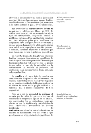 69 
LA ADOLESCENCIA: CONSIDERACIONES BIOLÓGICAS, PSICOLÓGICAS Y SOCIALES 
atravesar el adolescente y su familia pueden ser 
muchas y diversas. Enumero aquí algunas de ellas, 
atendiendo más a la frecuencia con que preocupan 
a los padres (tabla nº 2) que al propio adolescente. 
Son frecuentes las variaciones del estado de 
ánimo en el adolescente. Hasta un 15% de 
adolescentes entre 10 y 19 años necesitarán algún 
tipo de intervención terapéutica debido a 
problemas psíquicos. Pero aquí también conviene 
no tener ninguna prisa para establecer un 
diagnóstico ante cualquier cuadro de tristeza y 
astenia que pueda aparecer. El adolescente, por las 
características de su propia maduración, presenta, 
a menudo, síntomas depresivos o ansiosos que 
nada tienen que ver con la patología psiquiátrica. 
La rebeldía (conducta disruptiva en el medio 
familiar, con agresividad, desorden y problemas de 
conducta) nos brinda la oportunidad de investigar 
la dinámica familiar y el concepto que los padres 
tienen sobre el uso de la autoridad en la 
adolescencia. A menudo el problema del 
adolescente es un síntoma visible de una patología 
del grupo familiar. 
La abulia y el poco interés pueden ser 
características adaptativas del adolescente, en 
especial durante la primera etapa (retirada pasiva 
de los intereses o actitudes habituales, encierro en 
sí mismo, reclusión en la propia habitación, y 
síntomas más o menos encubiertos de tipo 
depresivo). 
Pero va a ser la necesidad de explorar el 
mundo que le rodea lo que va a exponer al 
adolescente a riesgos que, a juicio de los adultos, 
son innecesarios. Son las conductas de riesgo que 
elevan las tasa de morbilidad y mortalidad en la 
edad adolescente. Destacamos la elevada 
incidencia de 
accidentes con vehículos motorizados de que es 
víctima el adolescente, con las secuelas que 
pueden acarrear y los subsiguientes problemas de 
Acción preventiva ante 
conductas sexuales 
tempranas 
Dificultades en su 
orientación sexual 
No culpabilizar, no 
descalificar, no medicalizar, 
contener la situación 
 