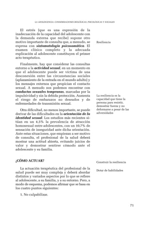 71 
LA ADOLESCENCIA: CONSIDERACIONES BIOLÓGICAS, PSICOLÓGICAS Y SOCIALES 
El estrés (que es una expresión de la 
inadecuación de la capacidad del adolescente con 
la demanda externa que recibe) supone otro 
motivo importante de consulta que, a menudo, se 
expresa con sintomatología psicosomática. El 
examen clínico completo y la adecuada 
explicación al adolescente constituyen el primer 
acto terapéutico. 
Finalmente, hay que considerar las consultas 
entorno a la actividad sexual, en un momento en 
que el adolescente puede ser víctima de una 
desconexión entre las circunstancias sociales 
(aplazamiento de la entrada en el mundo adulto) y 
los mensajes externos que propician el contacto 
sexual. A menudo nos podemos encontrar con 
conductas sexuales tempranas, marcadas por la 
impulsividad y sin la debida protección. Aumenta 
el riesgo de embarazos no deseados y de 
enfermedades de transmisión sexual. 
Otra dificultad, no menos importante, se puede 
derivar de las dificultades en la orientación de la 
identidad sexual. Los estudios más recientes si-túan 
en un 4,5% la prevalencia de atracción 
homosexual entre adolescentes, con un 10,7% de 
sensación de inseguridad ante dicha orientación. 
Ante estas situaciones, que empiezan a ser motivo 
de consulta, el profesional de la salud deberá 
mostrar una actitud abierta, evitando juicios de 
valor y demostrar sentirse cómodo ante el 
adolescente y su familia. 
¿CÓMO ACTUAR? 
La actuación terapéutica del profesional de la 
salud puede ser muy compleja y deberá abordar 
distintos y variados aspectos por lo que se refiere 
al adolescente, a su familia, y a su entorno. Pero, a 
modo de esquema, podemos afirmar que se basa en 
los cuatro puntos siguientes: 
1. No culpabilizar. 
Resiliencia 
La resiliencia es la 
capacidad que tiene la 
persona para resistir, 
demostrar fuerza y no 
deformarse a pesar de las 
adversidades 
Construir la resiliencia 
Dotar de habilidades 
 
