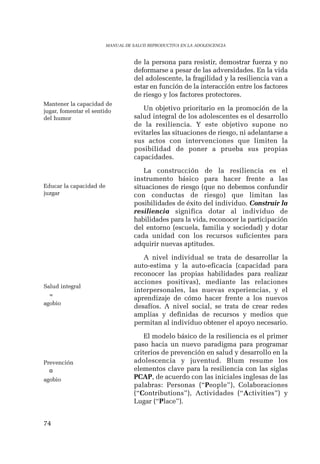 74 
MANUAL DE SALUD REPRODUCTIVA EN LA ADOLESCENCIA 
de la persona para resistir, demostrar fuerza y no 
deformarse a pesar de las adversidades. En la vida 
del adolescente, la fragilidad y la resiliencia van a 
estar en función de la interacción entre los factores 
de riesgo y los factores protectores. 
Un objetivo prioritario en la promoción de la 
salud integral de los adolescentes es el desarrollo 
de la resiliencia. Y este objetivo supone no 
evitarles las situaciones de riesgo, ni adelantarse a 
sus actos con intervenciones que limiten la 
posibilidad de poner a prueba sus propias 
capacidades. 
La construcción de la resiliencia es el 
instrumento básico para hacer frente a las 
situaciones de riesgo (que no debemos confundir 
con conductas de riesgo) que limitan las 
posibilidades de éxito del individuo. Construir la 
resiliencia significa dotar al individuo de 
habilidades para la vida, reconocer la participación 
del entorno (escuela, familia y sociedad) y dotar 
cada unidad con los recursos suficientes para 
adquirir nuevas aptitudes. 
A nivel individual se trata de desarrollar la 
auto-estima y la auto-eficacia (capacidad para 
reconocer las propias habilidades para realizar 
acciones positivas), mediante las relaciones 
interpersonales, las nuevas experiencias, y el 
aprendizaje de cómo hacer frente a los nuevos 
desafíos. A nivel social, se trata de crear redes 
amplias y definidas de recursos y medios que 
permitan al individuo obtener el apoyo necesario. 
El modelo básico de la resiliencia es el primer 
paso hacia un nuevo paradigma para programar 
criterios de prevención en salud y desarrollo en la 
adolescencia y juventud. Blum resume los 
elementos clave para la resiliencia con las siglas 
PCAP, de acuerdo con las iniciales inglesas de las 
palabras: Personas (“People”), Colaboraciones 
(“Contributions”), Actividades (“Activities”) y 
Lugar (“Place”). 
Mantener la capacidad de 
jugar, fomentar el sentido 
del humor 
Educar la capacidad de 
juzgar 
Salud integral 
= 
agobio 
Prevención 
¤ 
agobio 
 