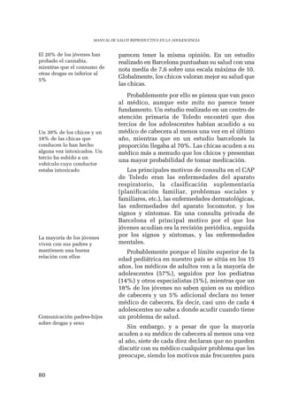 80 
MANUAL DE SALUD REPRODUCTIVA EN LA ADOLESCENCIA 
parecen tener la misma opinión. En un estudio 
realizado en Barcelona puntuaban su salud con una 
nota medía de 7,6 sobre una escala máxima de 10. 
Globalmente, los chicos valoran mejor su salud que 
las chicas. 
Probablemente por ello se piensa que van poco 
al médico, aunque este mito no parece tener 
fundamento. Un estudio realizado en un centro de 
atención primaria de Toledo encontró que dos 
tercios de los adolescentes habían acudido a su 
médico de cabecera al menos una vez en el último 
año, mientras que en un estudio barcelonés la 
proporción llegaba al 70%. Las chicas acuden a su 
médico más a menudo que los chicos y presentan 
una mayor probabilidad de tomar medicación. 
Los principales motivos de consulta en el CAP 
de Toledo eran las enfermedades del aparato 
respiratorio, la clasificación suplementaria 
(planificación familiar, problemas sociales y 
familiares, etc.), las enfermedades dermatológicas, 
las enfermedades del aparato locomotor, y los 
signos y síntomas. En una consulta privada de 
Barcelona el principal motivo por el que los 
jóvenes acudían era la revisión periódica, seguida 
por los signos y síntomas, y las enfermedades 
mentales. 
Probablemente porque el límite superior de la 
edad pediátrica en nuestro país se sitúa en los 15 
años, los médicos de adultos ven a la mayoría de 
adolescentes (57%), seguidos por los pediatras 
(14%) y otros especialistas (5%), mientras que un 
18% de los jóvenes no saben quien es su médico 
de cabecera y un 5% adicional declara no tener 
médico de cabecera. Es decir, casi uno de cada 4 
adolescentes no sabe a donde acudir cuando tiene 
un problema de salud. 
Sin embargo, y a pesar de que la mayoría 
acuden a su médico de cabecera al menos una vez 
al año, siete de cada diez declaran que no pueden 
discutir con su médico cualquier problema que les 
preocupe, siendo los motivos más frecuentes para 
El 20% de los jóvenes han 
probado el cannabis, 
mientras que el consumo de 
otras drogas es inferior al 
5% 
Un 30% de los chicos y un 
18% de las chicas que 
conducen lo han hecho 
alguna vez intoxicados. Un 
tercio ha subido a un 
vehículo cuyo conductor 
estaba intoxicado 
La mayoría de los jóvenes 
viven con sus padres y 
mantienen una buena 
relación con ellos 
Comunicación padres-hijos 
sobre drogas y sexo 
 
