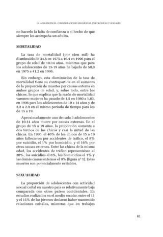 81 
LA ADOLESCENCIA: CONSIDERACIONES BIOLÓGICAS, PSICOLÓGICAS Y SOCIALES 
no hacerlo la falta de confianza o el hecho de que 
siempre les acompaña un adulto. 
MORTALIDAD 
La tasa de mortalidad (por cien mil) ha 
disminuido de 34,6 en 1975 a 16,4 en 1996 para el 
grupo de edad de 10-14 años, mientras que para 
los adolescentes de 15-19 años ha bajado de 50,9 
en 1975 a 41,2 en 1996. 
Sin embargo, esta disminución de la tasa de 
mortalidad tiene su contrapartida en el aumento 
de la proporción de muertes por causas externa en 
ambos grupos de edad, y, sobre todo, entre los 
chicos, lo que explica que la razón de mortalidad 
varones: mujeres ha pasado de 1,5 en 1980 a 1,83, 
en 1996 para los adolescentes de 10 a 14 años y de 
2,2 a 2,9 en el mismo período de tiempo para los 
de 15 a 19. 
Aproximadamente uno de cada 3 adolescentes 
de 10-14 años muere por causas externas. En el 
grupo de 15 a 19 años, la proporción aumenta a 
dos tercios de los chicos y casi la mitad de las 
chicas. En 1996, el 40% de los chicos de 15 a 19 
años fallecieron por accidentes de tráfico, el 8% 
por suicidio, el 1% por homicidio, y el 16% por 
otras causas externas. Entre las chicas de la misma 
edad, los accidentes de tráfico representaban el 
30%, los suicidios el 6%, los homicidios el 1% y 
las demás causas externas el 9% (figura nº 1). Estas 
muertes son potencialmente evitables. 
SEXUALIDAD 
La proporción de adolescentes con actividad 
sexual coital en nuestro país es relativamente baja 
comparada con otros países occidentales. En 
estudios realizados en el medio escolar, entre el 11 
y el 15% de los jóvenes declaran haber mantenido 
relaciones coitales, mientras que en trabajos 
 