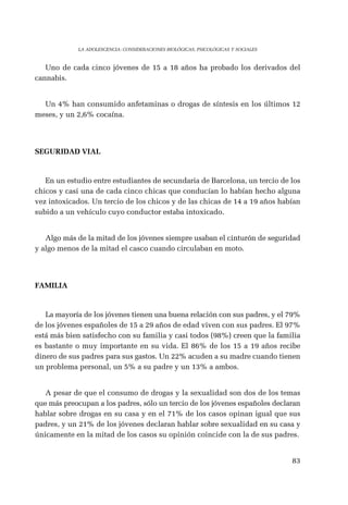 83 
LA ADOLESCENCIA: CONSIDERACIONES BIOLÓGICAS, PSICOLÓGICAS Y SOCIALES 
Uno de cada cinco jóvenes de 15 a 18 años ha probado los derivados del 
cannabis. 
Un 4% han consumido anfetaminas o drogas de síntesis en los últimos 12 
meses, y un 2,6% cocaína. 
SEGURIDAD VIAL 
En un estudio entre estudiantes de secundaria de Barcelona, un tercio de los 
chicos y casi una de cada cinco chicas que conducían lo habían hecho alguna 
vez intoxicados. Un tercio de los chicos y de las chicas de 14 a 19 años habían 
subido a un vehículo cuyo conductor estaba intoxicado. 
Algo más de la mitad de los jóvenes siempre usaban el cinturón de seguridad 
y algo menos de la mitad el casco cuando circulaban en moto. 
FAMILIA 
La mayoría de los jóvenes tienen una buena relación con sus padres, y el 79% 
de los jóvenes españoles de 15 a 29 años de edad viven con sus padres. El 97% 
está más bien satisfecho con su familia y casi todos (98%) creen que la familia 
es bastante o muy importante en su vida. El 86% de los 15 a 19 años recibe 
dinero de sus padres para sus gastos. Un 22% acuden a su madre cuando tienen 
un problema personal, un 5% a su padre y un 13% a ambos. 
A pesar de que el consumo de drogas y la sexualidad son dos de los temas 
que más preocupan a los padres, sólo un tercio de los jóvenes españoles declaran 
hablar sobre drogas en su casa y en el 71% de los casos opinan igual que sus 
padres, y un 21% de los jóvenes declaran hablar sobre sexualidad en su casa y 
únicamente en la mitad de los casos su opinión coincide con la de sus padres. 

