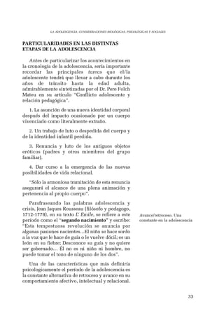 33 
LA ADOLESCENCIA: CONSIDERACIONES BIOLÓGICAS, PSICOLÓGICAS Y SOCIALES 
PARTICULARIDADES EN LAS DISTINTAS 
ETAPAS DE LA ADOLESCENCIA 
Antes de particularizar los acontecimientos en 
la cronología de la adolescencia, sería importante 
recordar las principales tareas que el/la 
adolescente tendrá que llevar a cabo durante los 
años de tránsito hasta la edad adulta, 
admirablemente sintetizadas por el Dr. Pere Folch 
Mateu en su artículo “Conflicto adolescente y 
relación pedagógica”. 
1. La asunción de una nueva identidad corporal 
después del impacto ocasionado por un cuerpo 
vivenciado como literalmente extraño. 
2. Un trabajo de luto o despedida del cuerpo y 
de la identidad infantil perdida. 
3. Renuncia y luto de los antiguos objetos 
eróticos (padres y otros miembros del grupo 
familiar). 
4. Dar curso a la emergencia de las nuevas 
posibilidades de vida relacional. 
“Sólo la armoniosa tramitación de esta renuncia 
asegurará el alcance de una plena animación y 
pertenencia al propio cuerpo”. 
Parafraseando las palabras adolescencia y 
crisis, Jean Jaques Rousseau (filósofo y pedagogo, 
1712-1778), en su texto L’ Emile, se refiere a este 
período como el “segundo nacimiento” y escribe: 
“Esta tempestuosa revolución se anuncia por 
algunas pasiones nacientes…El niño se hace sordo 
a la voz que le hace de guía o le vuelve dócil; es un 
león en su fiebre; Desconoce su guía y no quiere 
ser gobernado… Él no es ni niño ni hombre, no 
puede tomar el tono de ninguno de los dos”. 
Una de las características que más definiría 
psicologicamente el período de la adolescencia es 
la constante alternativa de retroceso y avance en su 
comportamiento afectivo, intelectual y relacional. 
Avance/retroceso. Una 
constante en la adolescencia 
 