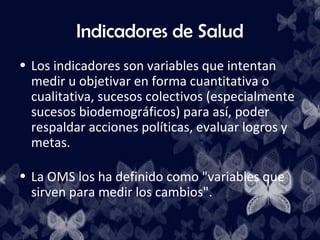 Indicadores de Salud
• Los indicadores son variables que intentan
  medir u objetivar en forma cuantitativa o
  cualitativa, sucesos colectivos (especialmente
  sucesos biodemográficos) para así, poder
  respaldar acciones políticas, evaluar logros y
  metas.

• La OMS los ha definido como "variables que
  sirven para medir los cambios".
 
