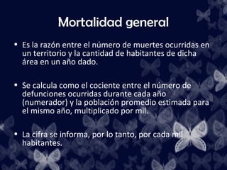 Mortalidad general
• Es la razón entre el número de muertes ocurridas en
  un territorio y la cantidad de habitantes de dicha
  área en un año dado.

• Se calcula como el cociente entre el número de
  defunciones ocurridas durante cada año
  (numerador) y la población promedio estimada para
  el mismo año, multiplicado por mil.

• La cifra se informa, por lo tanto, por cada mil
  habitantes.
 
