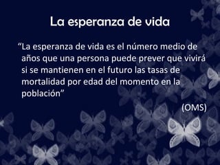 La esperanza de vida
“La esperanza de vida es el número medio de
 años que una persona puede prever que vivirá
 si se mantienen en el futuro las tasas de
 mortalidad por edad del momento en la
 población”
                                           (OMS)
 
