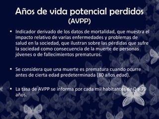 Años de vida potencial perdidos
                           (AVPP)
• Indicador derivado de los datos de mortalidad, que muestra el
  impacto relativo de varias enfermedades y problemas de
  salud en la sociedad, que ilustran sobre las pérdidas que sufre
  la sociedad como consecuencia de la muerte de personas
  jóvenes o de fallecimientos prematuros.

• Se considera que una muerte es prematura cuando ocurre
  antes de cierta edad predeterminada (80 años edad).

• La tasa de AVPP se informa por cada mil habitantes de 0 a 79
  años.
 