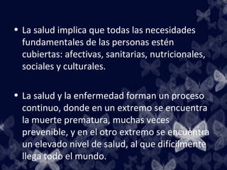 • La salud implica que todas las necesidades
  fundamentales de las personas estén
  cubiertas: afectivas, sanitarias, nutricionales,
  sociales y culturales.

• La salud y la enfermedad forman un proceso
  continuo, donde en un extremo se encuentra
  la muerte prematura, muchas veces
  prevenible, y en el otro extremo se encuentra
  un elevado nivel de salud, al que difícilmente
  llega todo el mundo.
 