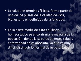• La salud, en términos físicos, forma parte de
  uno de los pilares de la calidad de vida,
  bienestar y en definitiva de la felicidad.

• En la parte media de este equilibrio
  homeostático se encontraría la mayoría de la
  población, donde la separación entre salud y
  enfermedad no es absoluta, ya que es muy
  difícil distinguir lo normal de lo patológico
 