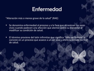 Enfermedad
“Alteración más o menos grave de la salud” (RAE)

• Se denomina enfermedad al proceso y a la fase que atraviesan los seres
  vivos cuando padecen una afección que atenta contra su bienestar al
  modificar su condición de salud.

• El término proviene del latín infirmitas que significa “falto de firmeza” y
  consiste en un proceso que acaece a un ser vivo y altera su estado normal
  de salud.
 