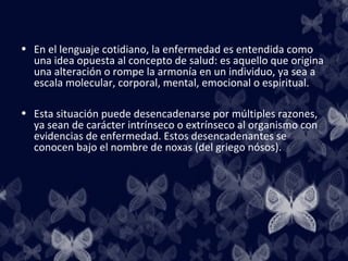 • En el lenguaje cotidiano, la enfermedad es entendida como
  una idea opuesta al concepto de salud: es aquello que origina
  una alteración o rompe la armonía en un individuo, ya sea a
  escala molecular, corporal, mental, emocional o espiritual.

• Esta situación puede desencadenarse por múltiples razones,
  ya sean de carácter intrínseco o extrínseco al organismo con
  evidencias de enfermedad. Estos desencadenantes se
  conocen bajo el nombre de noxas (del griego nósos).
 