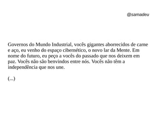 @samadeu
Governos do Mundo Industrial, vocês gigantes aborrecidos de carne
e aço, eu venho do espaço cibernético, o novo lar da Mente. Em
nome do futuro, eu peço a vocês do passado que nos deixem em
paz. Vocês não são benvindos entre nós. Vocês não têm a
independência que nos une.
(...)
 