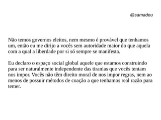 @samadeu
Não temos governos eleitos, nem mesmo é provável que tenhamos
um, então eu me dirijo a vocês sem autoridade maior do que aquela
com a qual a liberdade por si só sempre se manifesta.
Eu declaro o espaço social global aquele que estamos construindo
para ser naturalmente independente das tiranias que vocês tentam
nos impor. Vocês não têm direito moral de nos impor regras, nem ao
menos de possuir métodos de coação a que tenhamos real razão para
temer.
 