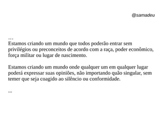 @samadeu
…
Estamos criando um mundo que todos poderão entrar sem
privilégios ou preconceitos de acordo com a raça, poder econômico,
força militar ou lugar de nascimento.
Estamos criando um mundo onde qualquer um em qualquer lugar
poderá expressar suas opiniões, não importando quão singular, sem
temer que seja coagido ao silêncio ou conformidade.
...
 