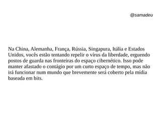 @samadeu
Na China, Alemanha, França, Rússia, Singapura, Itália e Estados
Unidos, vocês estão tentando repelir o vírus da liberdade, erguendo
postos de guarda nas fronteiras do espaço cibernético. Isso pode
manter afastado o contágio por um curto espaço de tempo, mas não
irá funcionar num mundo que brevemente será coberto pela mídia
baseada em bits.
 