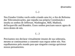 @samadeu
(...)
Nos Estados Unidos vocês estão criando uma lei, o Ato de Reforma
das Telecomunicações, que repudia sua própria Constituição e
insulta os sonhos de Jefferson, Washington, Mill, Madison,
deTocqueville and Brandeis. Esses sonhos precisam nascer agora de
novo dentro de nós.
(…)
Precisamos nos declarar virtualmente imunes de sua soberania,
mesmo se continuarmos a consentir suas regras sobre nós. Nos
espalharemos pelo mundo para que ninguém consiga aprisionar
nossos pensamentos.
 