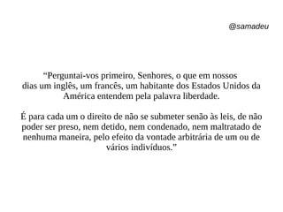 @samadeu
“Perguntai-vos primeiro, Senhores, o que em nossos
dias um inglês, um francês, um habitante dos Estados Unidos da
América entendem pela palavra liberdade.
É para cada um o direito de não se submeter senão às leis, de não
poder ser preso, nem detido, nem condenado, nem maltratado de
nenhuma maneira, pelo efeito da vontade arbitrária de um ou de
vários indivíduos.”
 