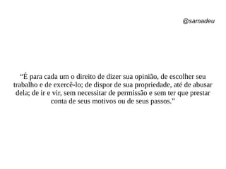 @samadeu
“É para cada um o direito de dizer sua opinião, de escolher seu
trabalho e de exercê-lo; de dispor de sua propriedade, até de abusar
dela; de ir e vir, sem necessitar de permissão e sem ter que prestar
conta de seus motivos ou de seus passos.”
 