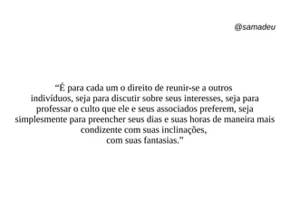 @samadeu
“É para cada um o direito de reunir-se a outros
indivíduos, seja para discutir sobre seus interesses, seja para
professar o culto que ele e seus associados preferem, seja
simplesmente para preencher seus dias e suas horas de maneira mais
condizente com suas inclinações,
com suas fantasias.”
 