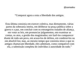 @samadeu
“Comparai agora a esta a liberdade dos antigos.
Esta última consistia em exercer coletiva, mas diretamente, várias
partes da soberania inteira, em deliberar na praça pública sobre a
guerra e a paz, em concluir com os estrangeiros tratados de aliança,
em votar as leis, em pronunciar julgamentos, em examinar as
contas, os atos, a gestão dos magistrados; em fazê-los comparecer
diante de todo um povo, em acusá-los de delitos, em condená-los ou
em absolvê-los; mas, ao mesmo tempo que consistia nisso o que os
antigos chamavam liberdade, eles admitiam, como compatível com
ela, a submissão completa do indivíduo à autoridade do todo.”
 