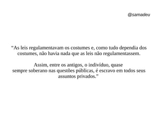 @samadeu
“As leis regulamentavam os costumes e, como tudo dependia dos
costumes, não havia nada que as leis não regulamentassem.
Assim, entre os antigos, o indivíduo, quase
sempre soberano nas questões públicas, é escravo em todos seus
assuntos privados.”
 