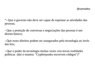 @samadeu
“- Que o governo não deve ser capaz de espionar as atividades das
pessoas;
- Que a proteção de conversas e negociações das pessoas é um
direito básico;
- Que esses direitos podem ser assegurados pela tecnologia ao invés
das leis;
- Que o poder da tecnologia muitas vezes cria novas realidades
políticas (daí o mantra: "Cypherpunks escrevem códigos")”
 