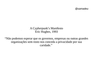 @samadeu
A Cypherpunk’s Manifesto
Eric Hughes, 1993
“Não podemos esperar que os governos, empresas ou outras grandes
organizações sem rosto nos conceda a privacidade por sua
caridade.”
 