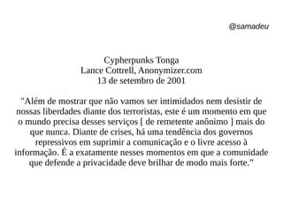 @samadeu
Cypherpunks Tonga
Lance Cottrell, Anonymizer.com
13 de setembro de 2001
"Além de mostrar que não vamos ser intimidados nem desistir de
nossas liberdades diante dos terroristas, este é um momento em que
o mundo precisa desses serviços [ de remetente anônimo ] mais do
que nunca. Diante de crises, há uma tendência dos governos
repressivos em suprimir a comunicação e o livre acesso à
informação. É a exatamente nesses momentos em que a comunidade
que defende a privacidade deve brilhar de modo mais forte.”
 