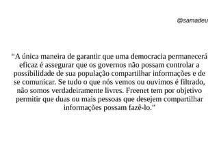 @samadeu
“A única maneira de garantir que uma democracia permanecerá
eficaz é assegurar que os governos não possam controlar a
possibilidade de sua população compartilhar informações e de
se comunicar. Se tudo o que nós vemos ou ouvimos é filtrado,
não somos verdadeiramente livres. Freenet tem por objetivo
permitir que duas ou mais pessoas que desejem compartilhar
informações possam fazê-lo.”
 