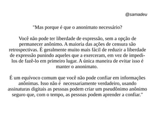 @samadeu
"Mas porque é que o anonimato necessário?
Você não pode ter liberdade de expressão, sem a opção de
permanecer anônimo. A maioria das ações de censura são
retrospectivas. É geralmente muito mais fácil de reduzir a liberdade
de expressão punindo aqueles que a exerceram, em vez de impedi-
los de fazê-lo em primeiro lugar. A única maneira de evitar isso é
manter o anonimato.
É um equívoco comum que você não pode confiar em informações
anônimas. Isso não é necessariamente verdadeiro, usando
assinaturas digitais as pessoas podem criar um pseudônimo anônimo
seguro que, com o tempo, as pessoas podem aprender a confiar."
 