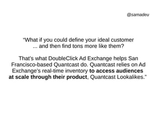 @samadeu
“What if you could define your ideal customer
... and then find tons more like them?
That’s what DoubleClick Ad Exchange helps San
Francisco-based Quantcast do. Quantcast relies on Ad
Exchange’s real-time inventory to access audiences
at scale through their product, Quantcast Lookalikes.”
 