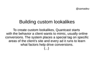 @samadeu
Building custom lookalikes
To create custom lookalikes, Quantcast starts
with the behavior a client wants to mimic, usually online
conversions. The system places a special tag on specific
areas of the client’s site and every ad it runs to learn
what factors help drive conversions.
(...)
 