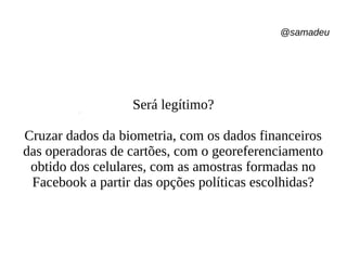 @samadeu
Será legítimo?
Cruzar dados da biometria, com os dados financeiros
das operadoras de cartões, com o georeferenciamento
obtido dos celulares, com as amostras formadas no
Facebook a partir das opções políticas escolhidas?
 