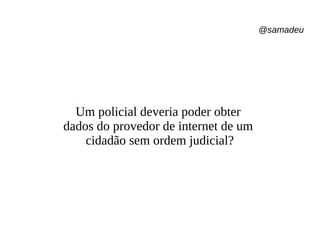 @samadeu
Um policial deveria poder obter
dados do provedor de internet de um
cidadão sem ordem judicial?
 