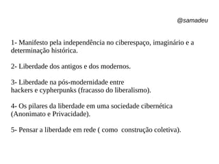 @samadeu
1- Manifesto pela independência no ciberespaço, imaginário e a
determinação histórica.
2- Liberdade dos antigos e dos modernos.
3- Liberdade na pós-modernidade entre
hackers e cypherpunks (fracasso do liberalismo).
4- Os pilares da liberdade em uma sociedade cibernética
(Anonimato e Privacidade).
5- Pensar a liberdade em rede ( como construção coletiva).
 