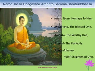 PA-AUK MEDITATION CENTRE 1
Namo Tassa Bhagavato Arahato Sammā-sambuddhassa
• Namo Tassa, Homage To Him,
• Bhagavato, The Blessed One,
• Arahato, The Worthy One,
• Sammā- The Perfectly
• Sambuddhassa.
=Self-Enlightened One.
 
