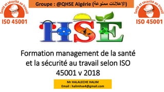 1/7/2022 Mr HALALECHE HALIM
Formation management de la santé
et la sécurité au travail selon ISO
45001 v 2018
Groupe : @QHSE Algérie (‫ممنوعة‬ ‫)اإلعالنات‬
Mr HALALECHE HALIM
Email : halimhse4@gmail.com
 