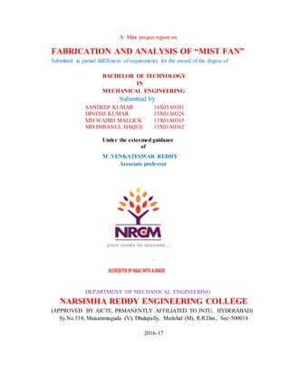 A Mini project report on
FABRICATION AND ANALYSIS OF “MIST FAN”
Submitted in partial fulfillment of requirements for the award of the degree of
BACHELOR OF TECHNOLOGY
IN
MECHANICAL ENGINEERING
Submitted by
SANDEEP KUMAR 14X05A0301
DINESH KUMAR 13X01A0326
MD WAHID MALLICK 13X01A0365
MD IMRANUL HAQUE 13X01A0362
Under the esteemed guidance
of
M .VENKATESWAR REDDY
Associate professor
`
DEPARTMENT OF MECHANICAL ENGINEERING
NARSIMHA REDDY ENGINEERING COLLEGE
(APPROVED BY AICTE, PRMANENTLY AFFILIATED TO JNTU, HYDERABAD)
Sy.No.518, Maisammaguda (V), Dhulapally, Medchal (M), R.R.Dist., Sec-500014
2016-17
 