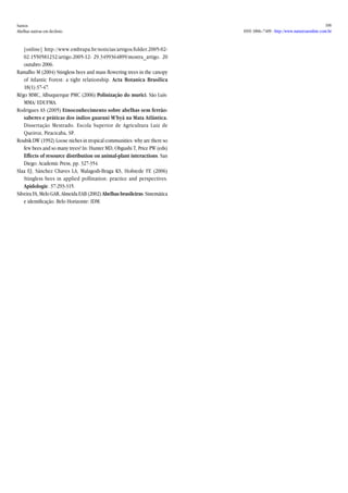 Santos 
Abelhas nativas em declínio 
106 
ISSN 1806–7409 - http://www.naturezaonline.com.br 
[online] http://www.embrapa.br/noticias/artigos/folder.2005-02- 02.1550581232/artigo.2005-12- 29.3499364899/mostra_artigo. 20 outubro 2006. 
Ramalho M (2004) Stingless bees and mass flowering trees in the canopy of Atlantic Forest: a tight relationship. Acta Botanica Brasilica 18(1):37-47. 
Rêgo MMC, Albuquerque PMC (2006) Polinização do murici. São Luís: MMA/ EDUFMA. 
Rodrigues AS (2005) Etnoconhecimento sobre abelhas sem ferrão: saberes e práticas dos índios guarani M’byá na Mata Atlântica. Dissertação Mestrado. Escola Superior de Agricultura Luiz de Queiroz, Piracicaba, SP. 
Roubik DW (1992) Loose niches in tropical communities: why are there so few bees and so many trees? In: Hunter MD, Ohgushi T, Price PW (eds) Effects of resource distribution on animal-plant interactions. San Diego: Academic Press, pp. 327-354. 
Slaa EJ, Sánchez Chaves LA, Malagodi-Braga KS, Hofstede FE (2006) Stingless bees in applied pollination: practice and perspectives. Apidologie. 37:293-315. 
Silveira FA, Melo GAR, Almeida EAB (2002) Abelhas brasileiras: Sistemática e identificação. Belo Horizonte: IDM. 