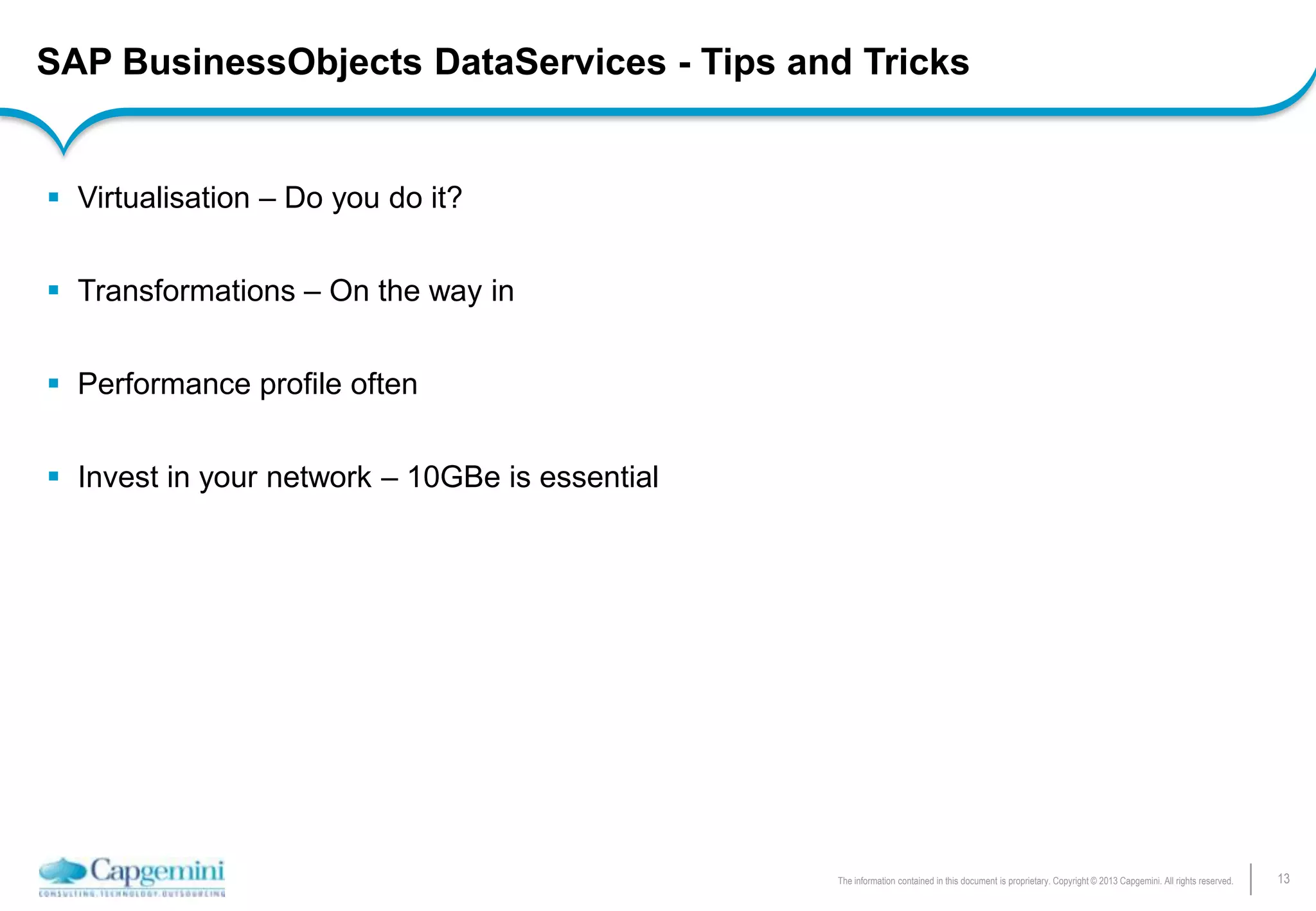 13The information contained in this document is proprietary. Copyright © 2013 Capgemini. All rights reserved.
SAP BusinessObjects DataServices - Tips and Tricks
 Virtualisation – Do you do it?
 Transformations – On the way in
 Performance profile often
 Invest in your network – 10GBe is essential
 
